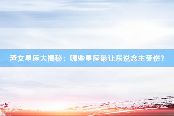 渣女星座大揭秘：哪些星座最让东说念主受伤？