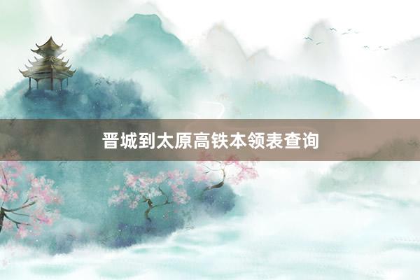晋城到太原高铁本领表查询